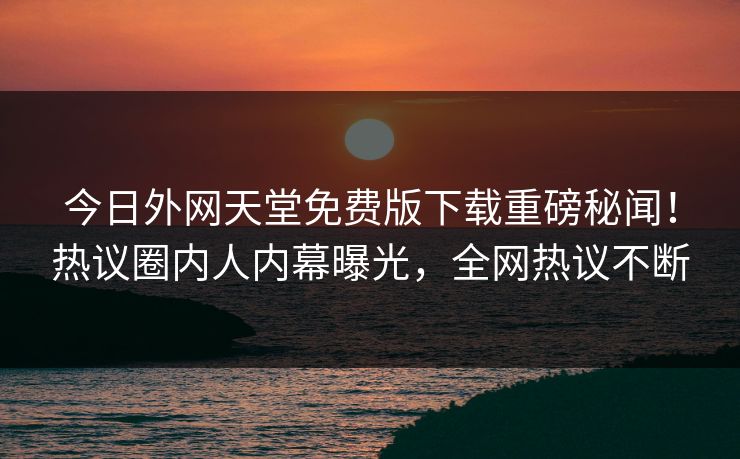 今日外网天堂免费版下载重磅秘闻！热议圈内人内幕曝光，全网热议不断