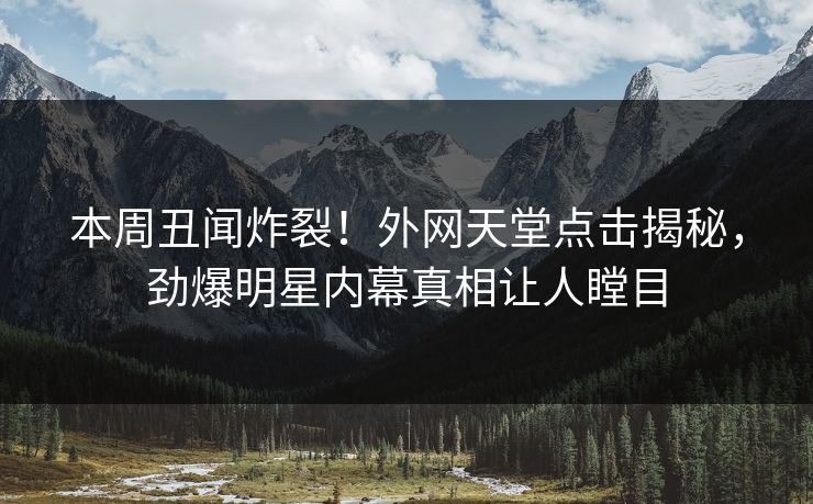 本周丑闻炸裂！外网天堂点击揭秘，劲爆明星内幕真相让人瞠目