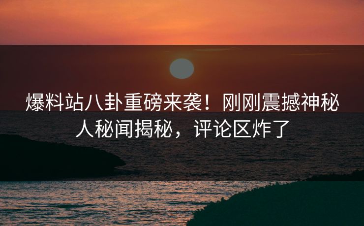 爆料站八卦重磅来袭！刚刚震撼神秘人秘闻揭秘，评论区炸了