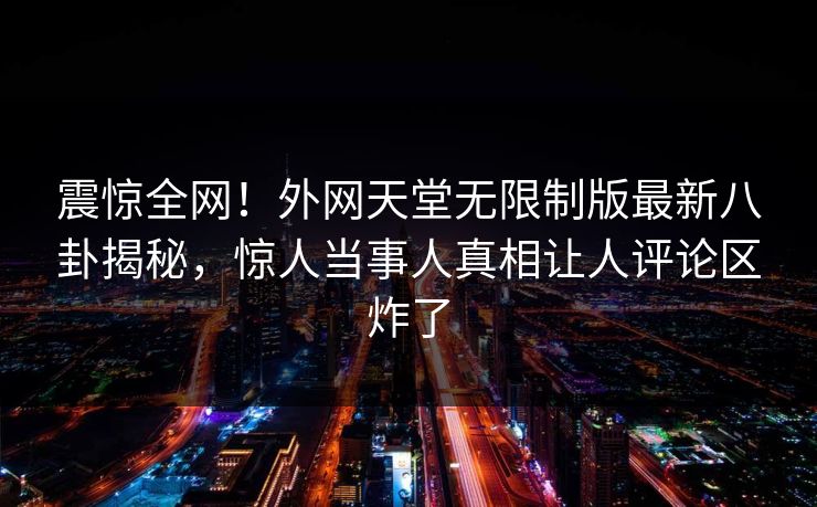 震惊全网！外网天堂无限制版最新八卦揭秘，惊人当事人真相让人评论区炸了