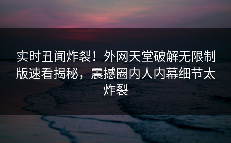 实时丑闻炸裂！外网天堂破解无限制版速看揭秘，震撼圈内人内幕细节太炸裂