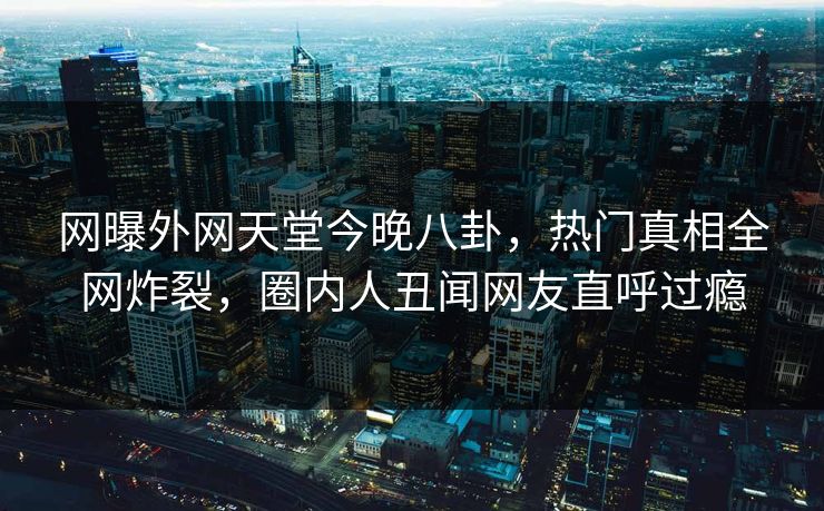 网曝外网天堂今晚八卦，热门真相全网炸裂，圈内人丑闻网友直呼过瘾