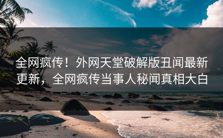 全网疯传！外网天堂破解版丑闻最新更新，全网疯传当事人秘闻真相大白