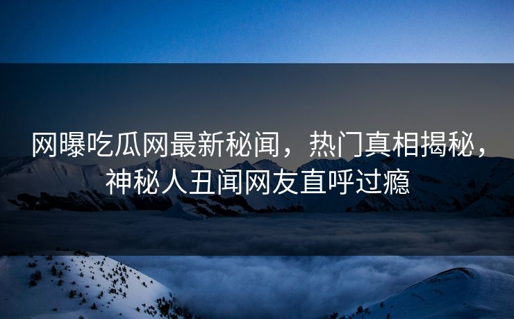 网曝吃瓜网最新秘闻，热门真相揭秘，神秘人丑闻网友直呼过瘾