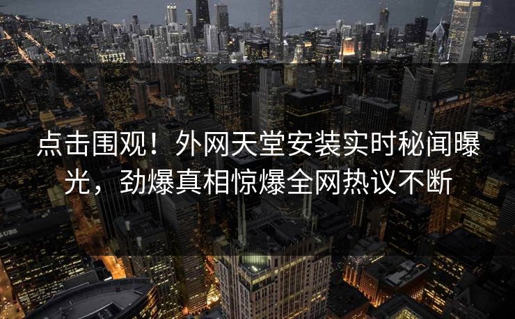 点击围观！外网天堂安装实时秘闻曝光，劲爆真相惊爆全网热议不断
