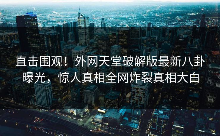 直击围观！外网天堂破解版最新八卦曝光，惊人真相全网炸裂真相大白