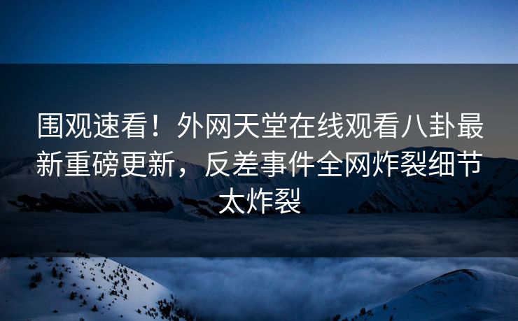 围观速看！外网天堂在线观看八卦最新重磅更新，反差事件全网炸裂细节太炸裂