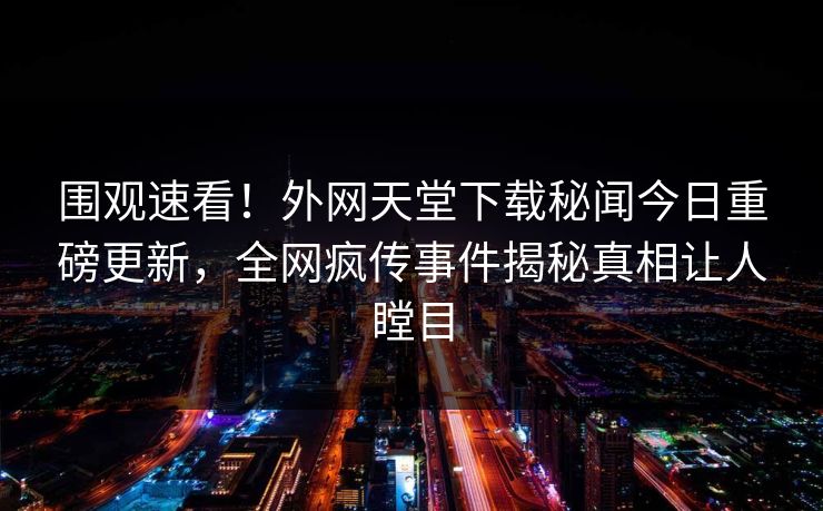 围观速看！外网天堂下载秘闻今日重磅更新，全网疯传事件揭秘真相让人瞠目