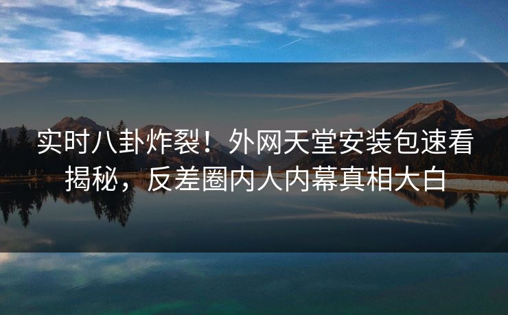 实时八卦炸裂！外网天堂安装包速看揭秘，反差圈内人内幕真相大白