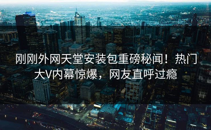 刚刚外网天堂安装包重磅秘闻！热门大V内幕惊爆，网友直呼过瘾