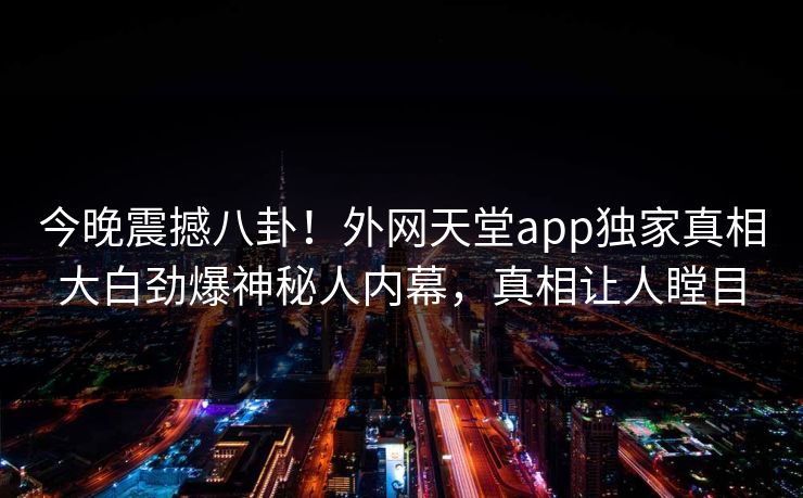 今晚震撼八卦！外网天堂app独家真相大白劲爆神秘人内幕，真相让人瞠目
