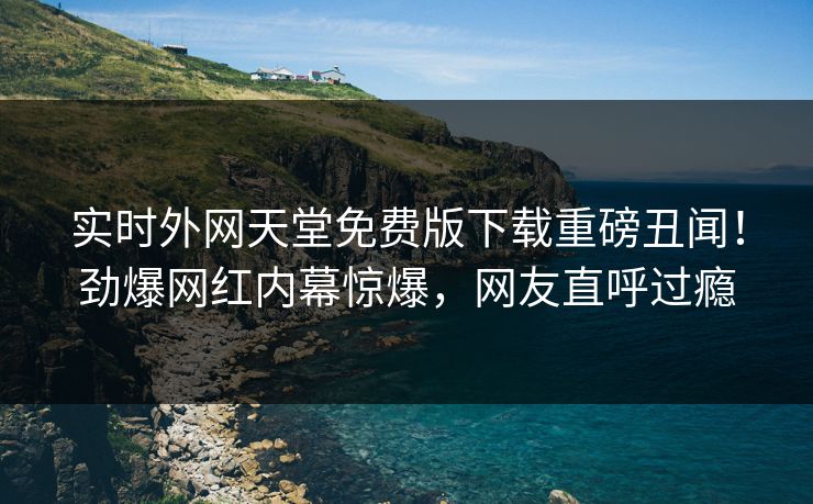 实时外网天堂免费版下载重磅丑闻！劲爆网红内幕惊爆，网友直呼过瘾