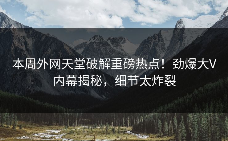 本周外网天堂破解重磅热点！劲爆大V内幕揭秘，细节太炸裂