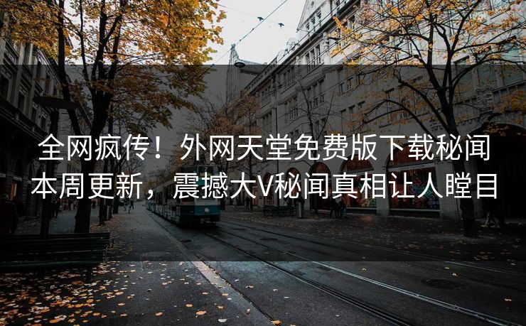 全网疯传！外网天堂免费版下载秘闻本周更新，震撼大V秘闻真相让人瞠目