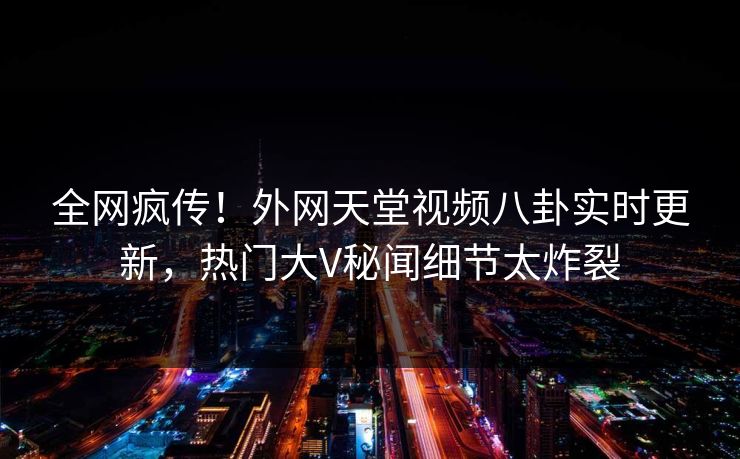 全网疯传！外网天堂视频八卦实时更新，热门大V秘闻细节太炸裂