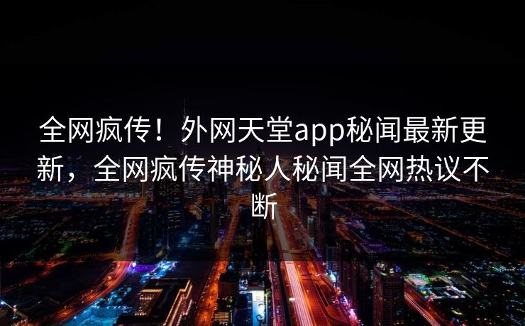 全网疯传！外网天堂app秘闻最新更新，全网疯传神秘人秘闻全网热议不断