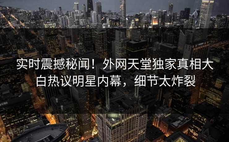 实时震撼秘闻！外网天堂独家真相大白热议明星内幕，细节太炸裂