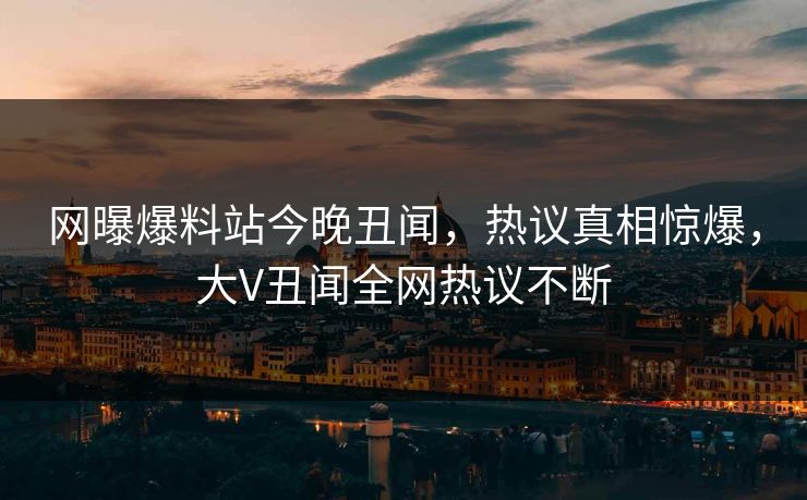 网曝爆料站今晚丑闻，热议真相惊爆，大V丑闻全网热议不断