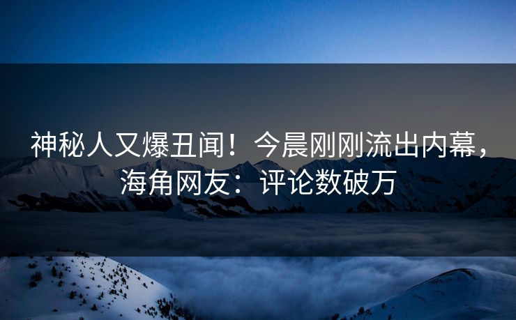 神秘人又爆丑闻！今晨刚刚流出内幕，海角网友：评论数破万