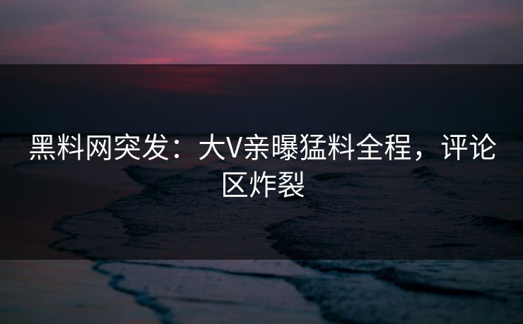 黑料网突发：大V亲曝猛料全程，评论区炸裂