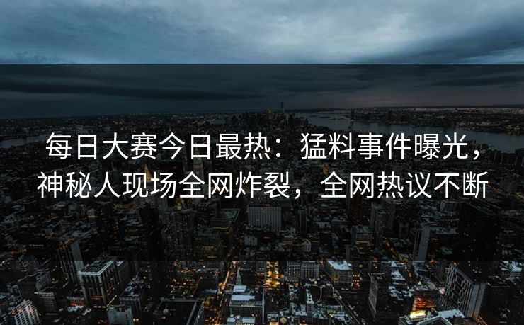 每日大赛今日最热：猛料事件曝光，神秘人现场全网炸裂，全网热议不断