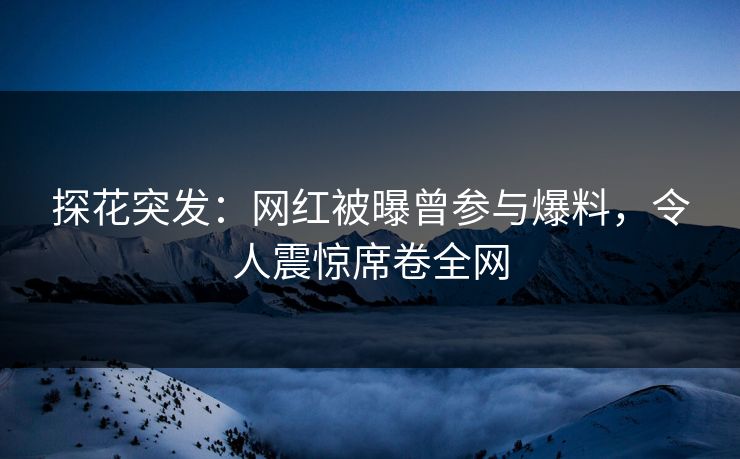 探花突发：网红被曝曾参与爆料，令人震惊席卷全网