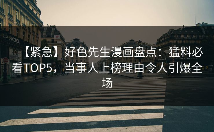 【紧急】好色先生漫画盘点：猛料必看TOP5，当事人上榜理由令人引爆全场