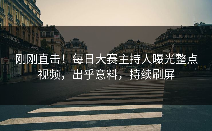 刚刚直击！每日大赛主持人曝光整点视频，出乎意料，持续刷屏