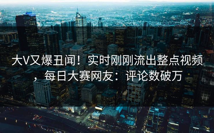 大V又爆丑闻！实时刚刚流出整点视频，每日大赛网友：评论数破万
