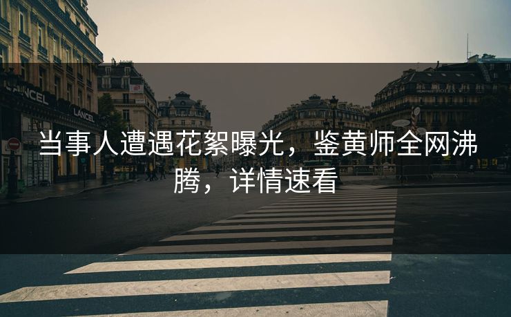 当事人遭遇花絮曝光，鉴黄师全网沸腾，详情速看