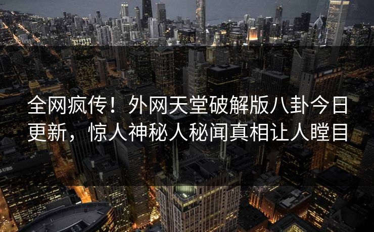 全网疯传！外网天堂破解版八卦今日更新，惊人神秘人秘闻真相让人瞠目