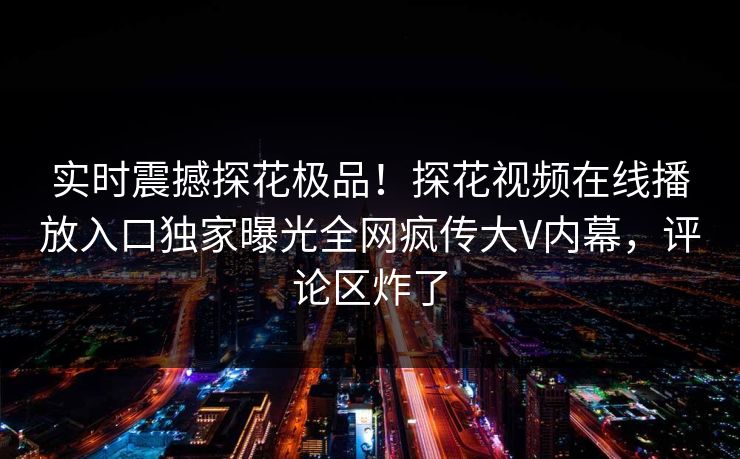 实时震撼探花极品！探花视频在线播放入口独家曝光全网疯传大V内幕，评论区炸了
