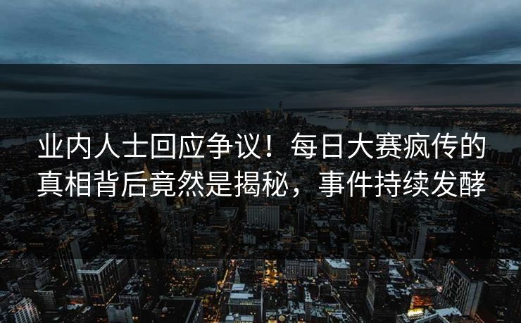 业内人士回应争议！每日大赛疯传的真相背后竟然是揭秘，事件持续发酵