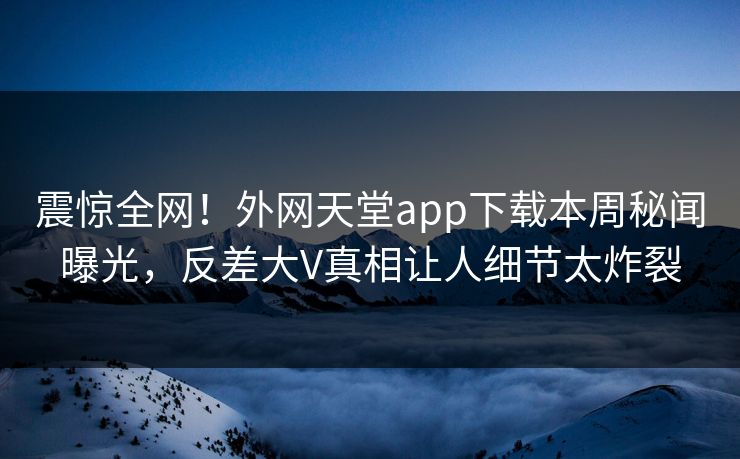 震惊全网！外网天堂app下载本周秘闻曝光，反差大V真相让人细节太炸裂