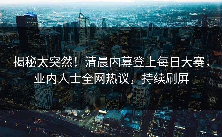 揭秘太突然！清晨内幕登上每日大赛，业内人士全网热议，持续刷屏