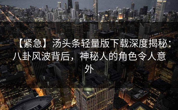 【紧急】汤头条轻量版下载深度揭秘：八卦风波背后，神秘人的角色令人意外