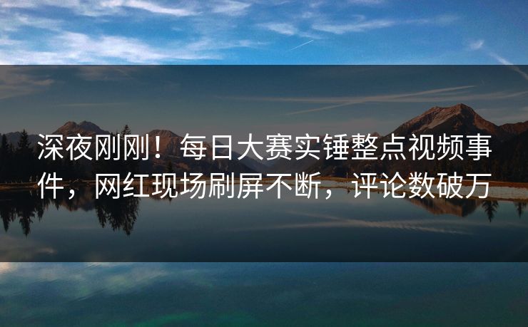 深夜刚刚！每日大赛实锤整点视频事件，网红现场刷屏不断，评论数破万