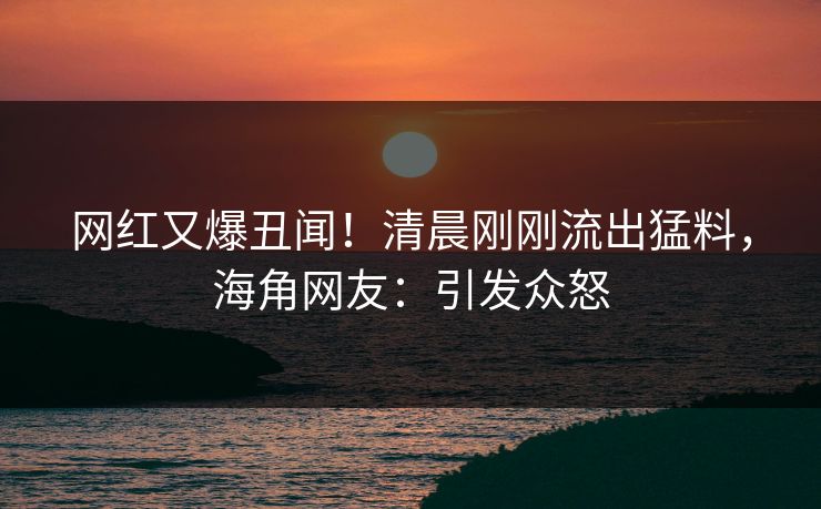 网红又爆丑闻！清晨刚刚流出猛料，海角网友：引发众怒