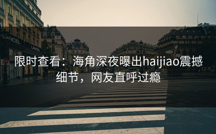 限时查看：海角深夜曝出haijiao震撼细节，网友直呼过瘾