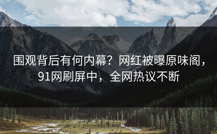 围观背后有何内幕？网红被曝原味阁，91网刷屏中，全网热议不断