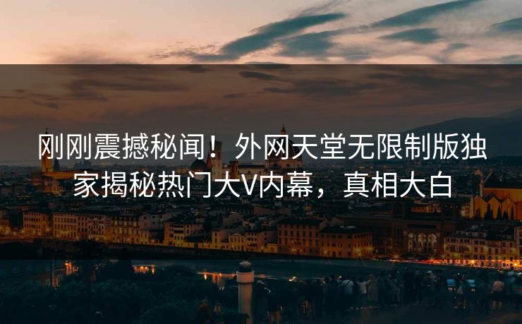 刚刚震撼秘闻！外网天堂无限制版独家揭秘热门大V内幕，真相大白