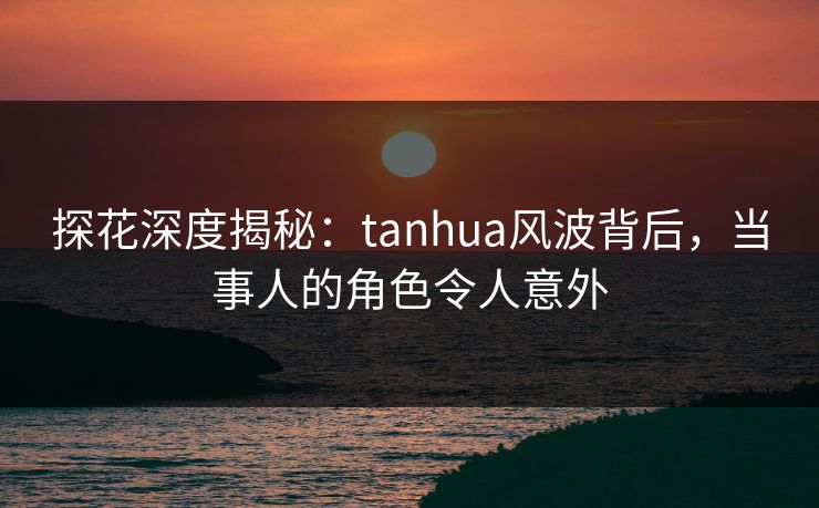 探花深度揭秘：tanhua风波背后，当事人的角色令人意外