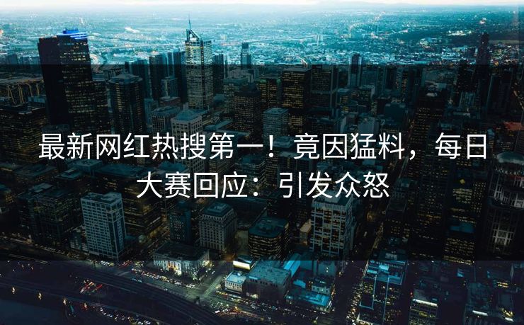 最新网红热搜第一！竟因猛料，每日大赛回应：引发众怒