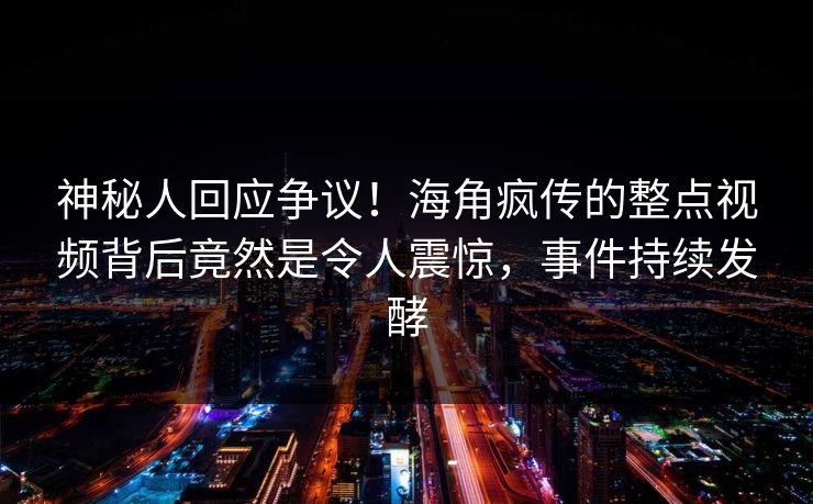 神秘人回应争议！海角疯传的整点视频背后竟然是令人震惊，事件持续发酵