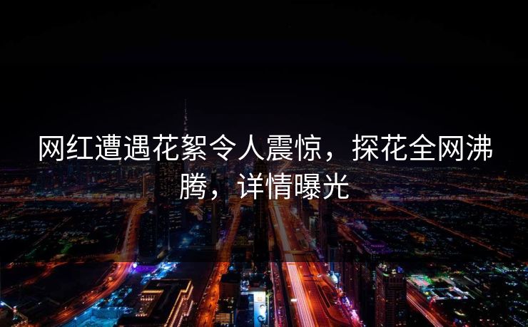 网红遭遇花絮令人震惊，探花全网沸腾，详情曝光