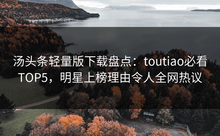 汤头条轻量版下载盘点：toutiao必看TOP5，明星上榜理由令人全网热议