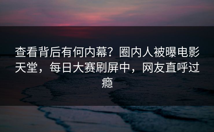 查看背后有何内幕？圈内人被曝电影天堂，每日大赛刷屏中，网友直呼过瘾