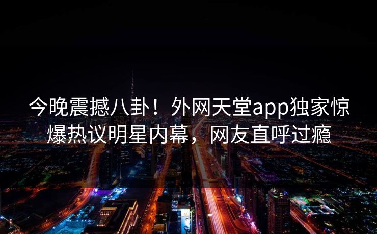 今晚震撼八卦！外网天堂app独家惊爆热议明星内幕，网友直呼过瘾