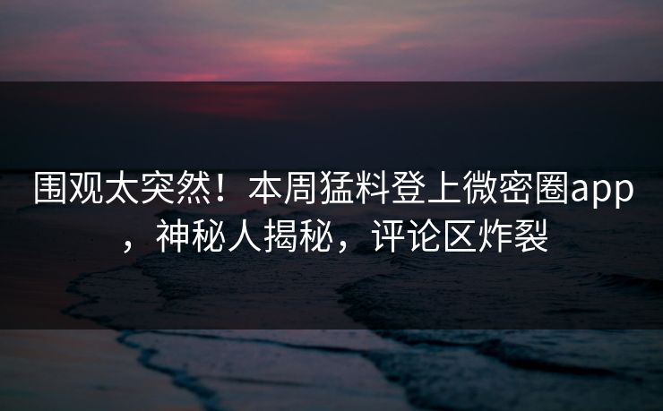围观太突然！本周猛料登上微密圈app，神秘人揭秘，评论区炸裂