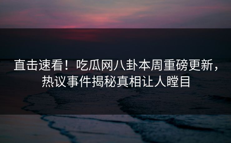 直击速看！吃瓜网八卦本周重磅更新，热议事件揭秘真相让人瞠目